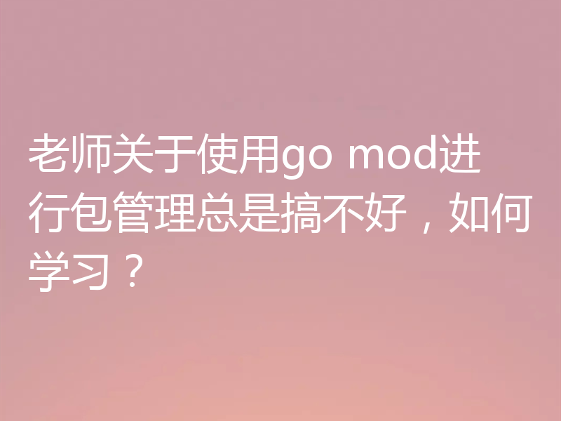 老师关于使用go mod进行包管理总是搞不好，如何学习？