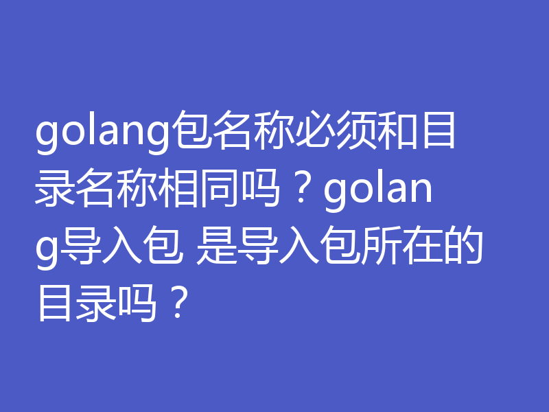 golang包名称必须和目录名称相同吗？golang导入包 是导入包所在的目录吗？