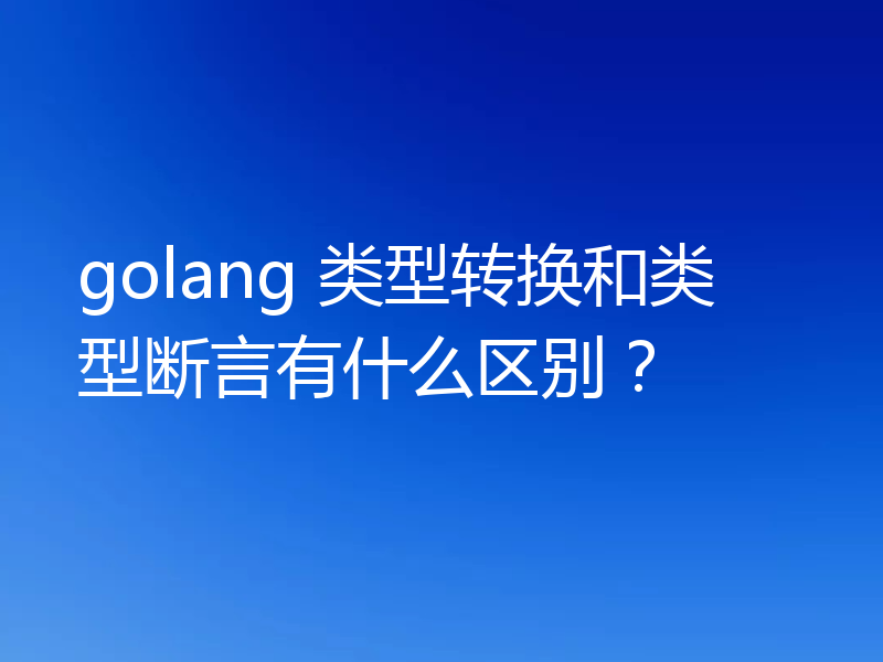 golang 类型转换和类型断言有什么区别？