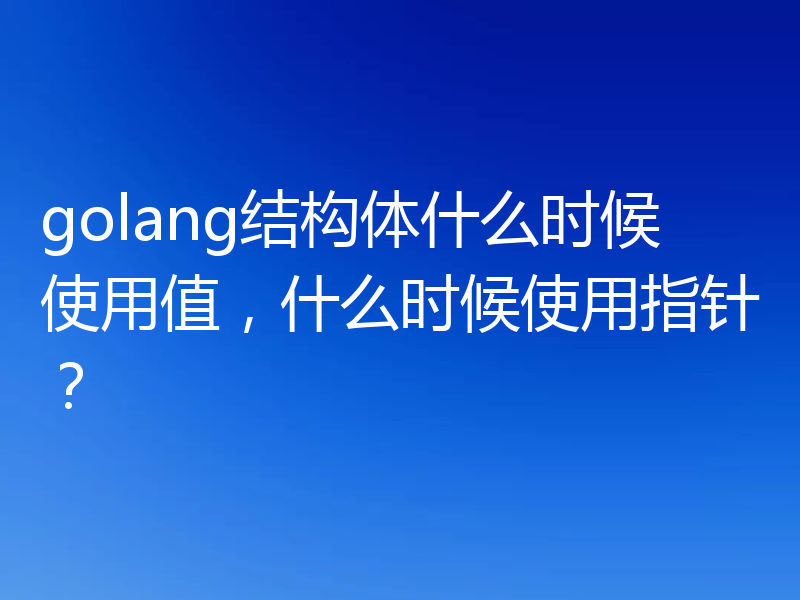 golang结构体什么时候使用值，什么时候使用指针？