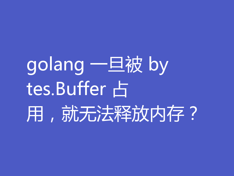 golang 一旦被 bytes.Buffer 占用，就无法释放内存？