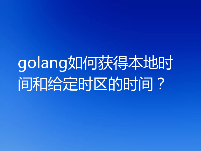 golang如何获得本地时间和给定时区的时间？
