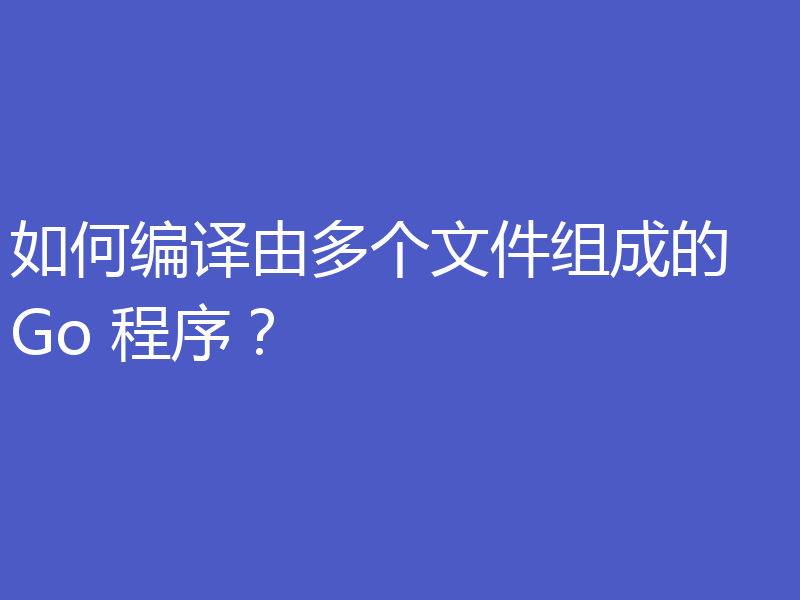 如何编译由多个文件组成的 Go 程序？
