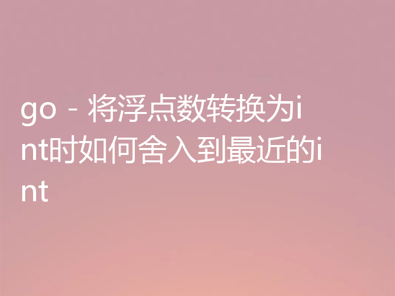 go - 将浮点数转换为int时如何舍入到最近的int
