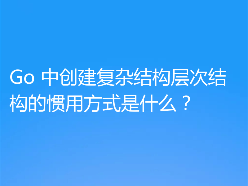 Go 中创建复杂结构层次结构的惯用方式是什么？