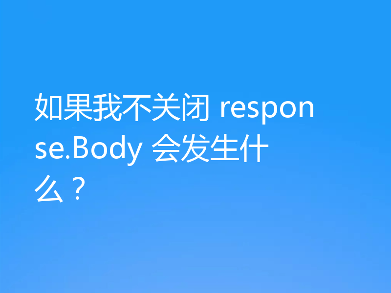 如果我不关闭 response.Body 会发生什么？