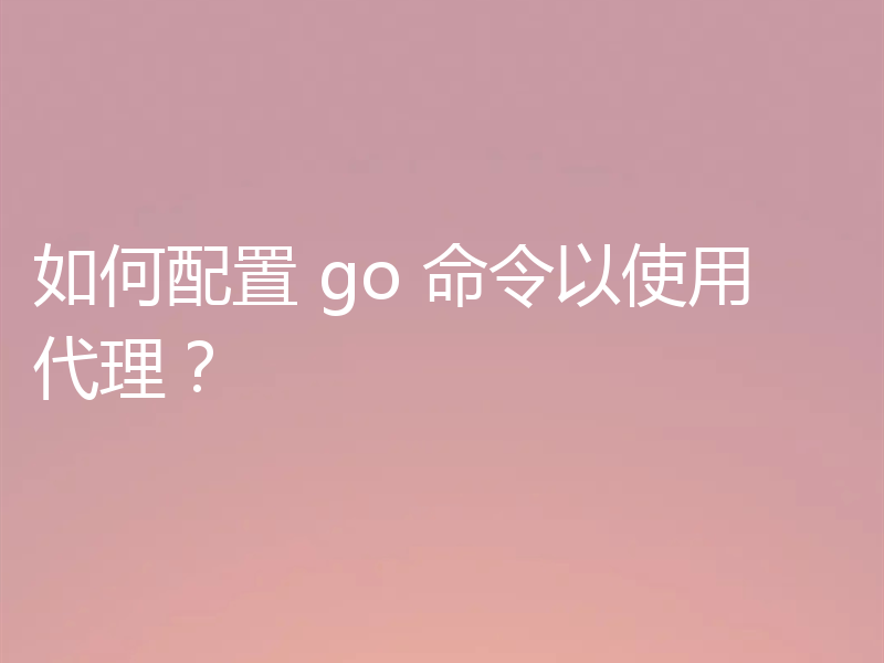 如何配置 go 命令以使用代理？