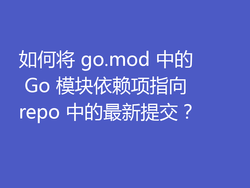 如何将 go.mod 中的 Go 模块依赖项指向 repo 中的最新提交？