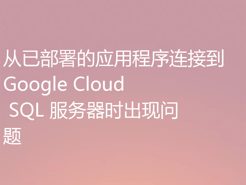 从已部署的应用程序连接到 Google Cloud SQL 服务器时出现问题