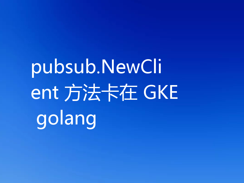 pubsub.NewClient方法卡在GKE golang怎么解决