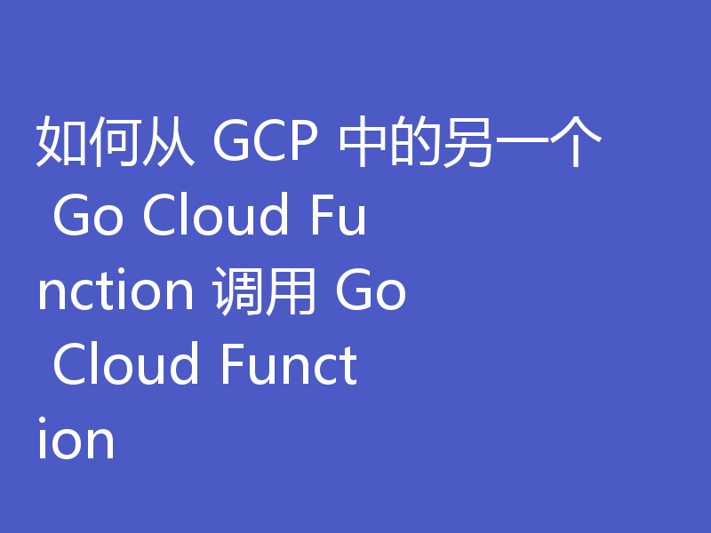 如何从 GCP 中的另一个 Go Cloud Function 调用 Go Cloud Function
