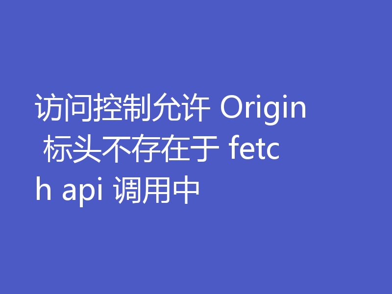 访问控制允许Origin标头不存在于fetch api调用中怎么办
