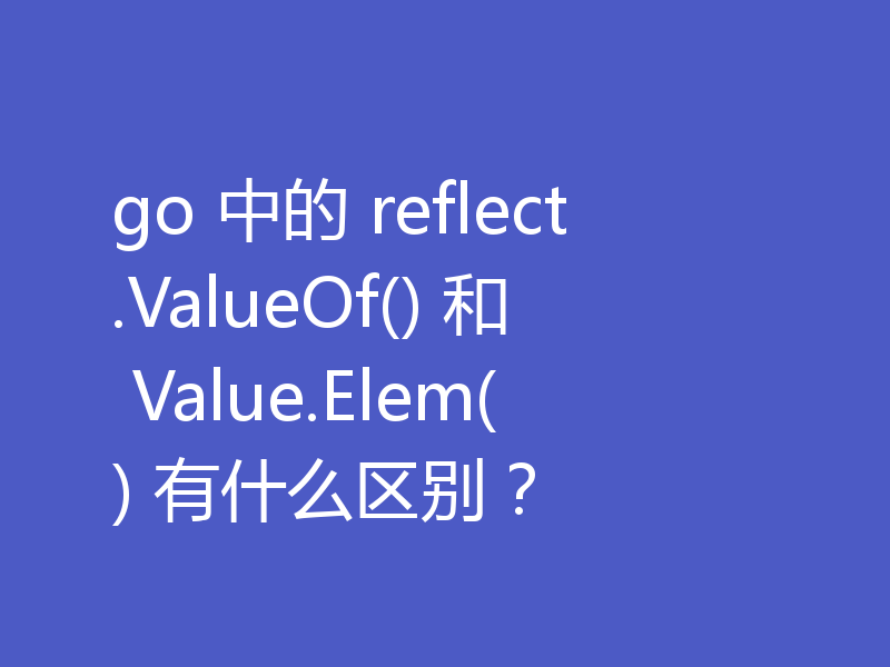 go语言对比reflect.ValueOf()和Value.Elem()（区别分享）