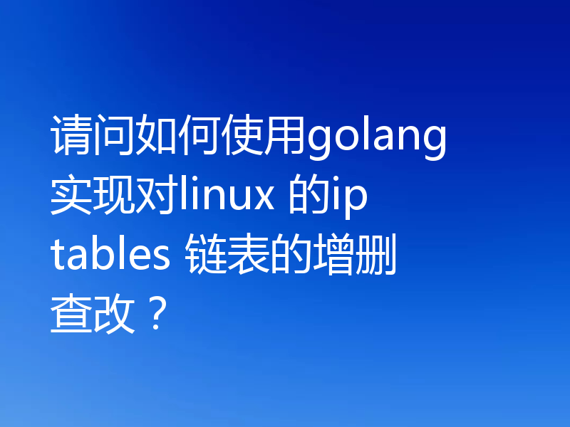 请问如何使用golang 实现对linux 的iptables 链表的增删查改？