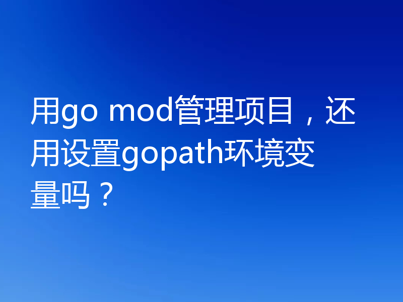 用go mod管理项目，还用设置gopath环境变量吗？
