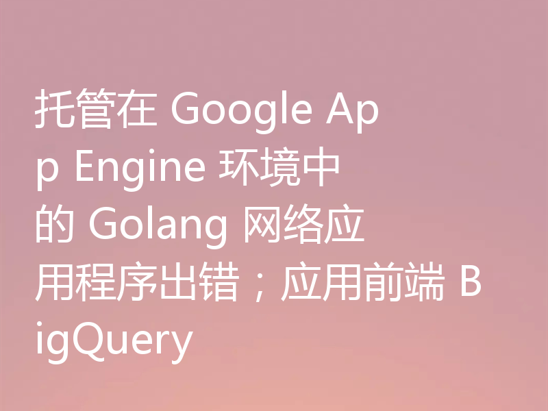 托管在 Google App Engine 环境中的 Golang 网络应用程序出错；应用前端 BigQuery