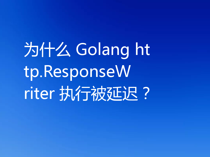 为什么 Golang http.ResponseWriter 执行被延迟？