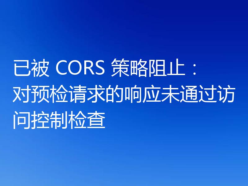 已被 CORS 策略阻止：对预检请求的响应未通过访问控制检查