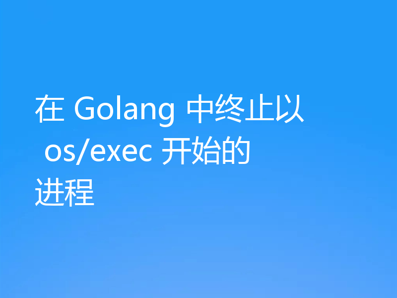 在 Golang 中终止以 os/exec 开始的进程