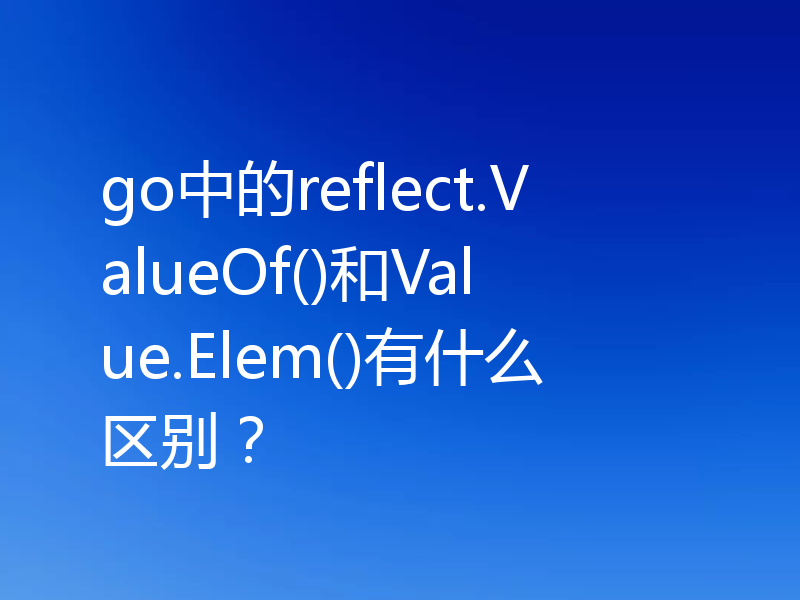 go中的reflect.ValueOf()和Value.Elem()有什么区别？