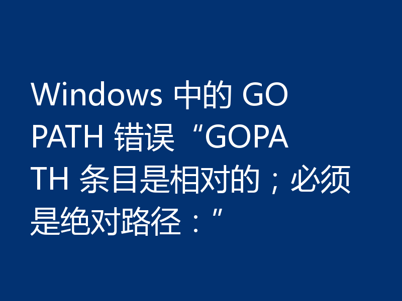 Windows 中的 GOPATH 错误“GOPATH 条目是相对的；必须是绝对路径：”