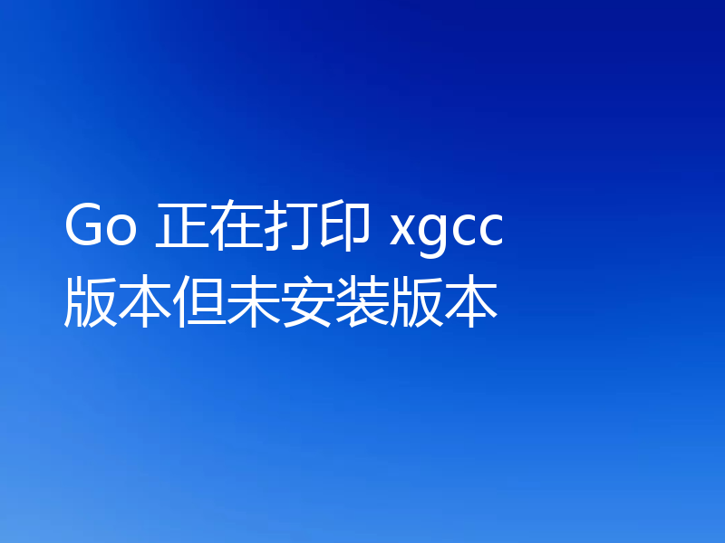 Go 正在打印 xgcc 版本但未安装版本