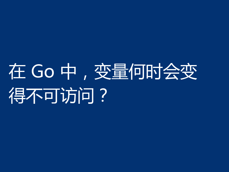 在 Go 中，变量何时会变得不可访问？