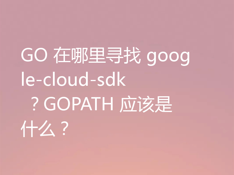 GO 在哪里寻找 google-cloud-sdk ？GOPATH 应该是什么？