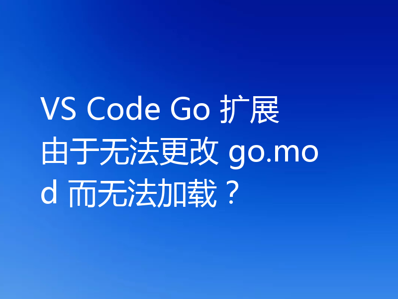 VS Code Go 扩展由于无法更改 go.mod 而无法加载？