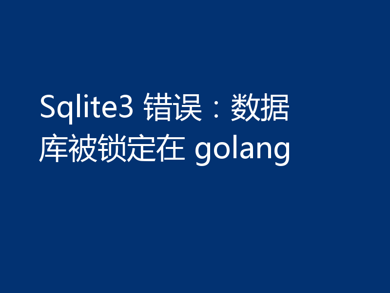 Sqlite3 错误：数据库被锁定在 golang