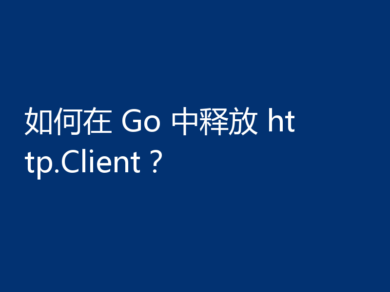 如何在 Go 中释放 http.Client？