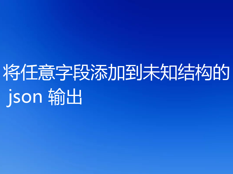 将任意字段添加到未知结构的 json 输出