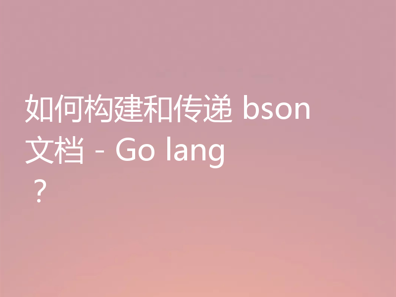 如何构建和传递 bson 文档 - Go lang？