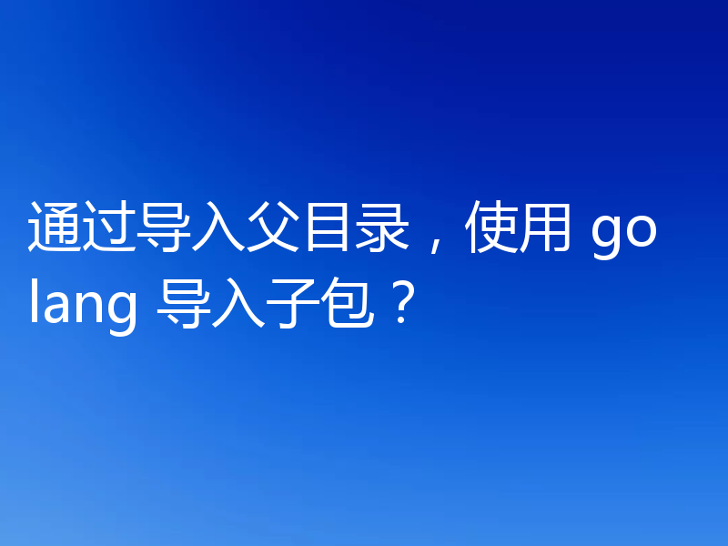 通过导入父目录，使用 golang 导入子包？