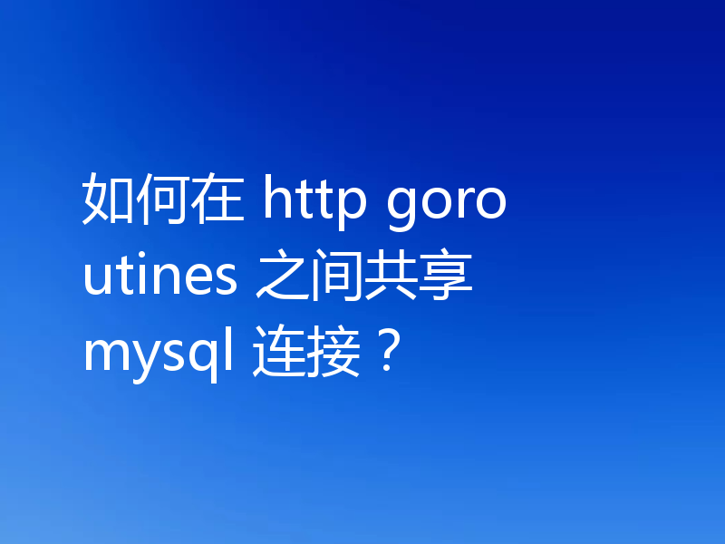 如何在 http goroutines 之间共享 mysql 连接？