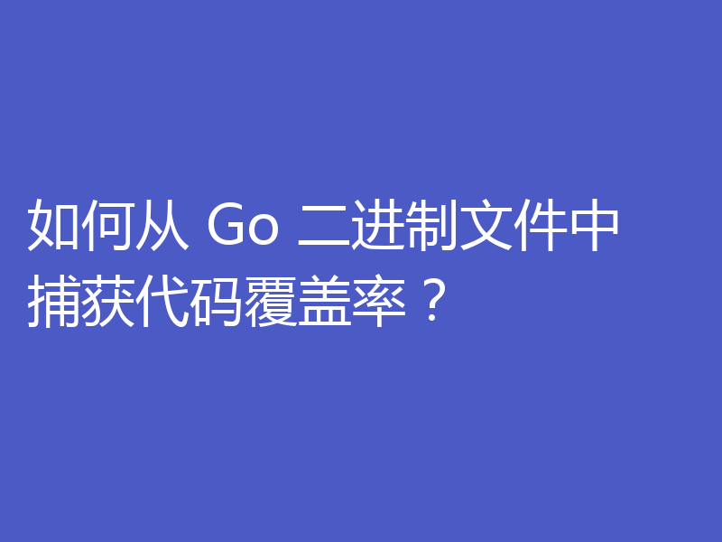 如何从 Go 二进制文件中捕获代码覆盖率？