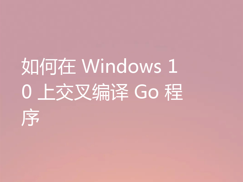 如何在 Windows 10 上交叉编译 Go 程序