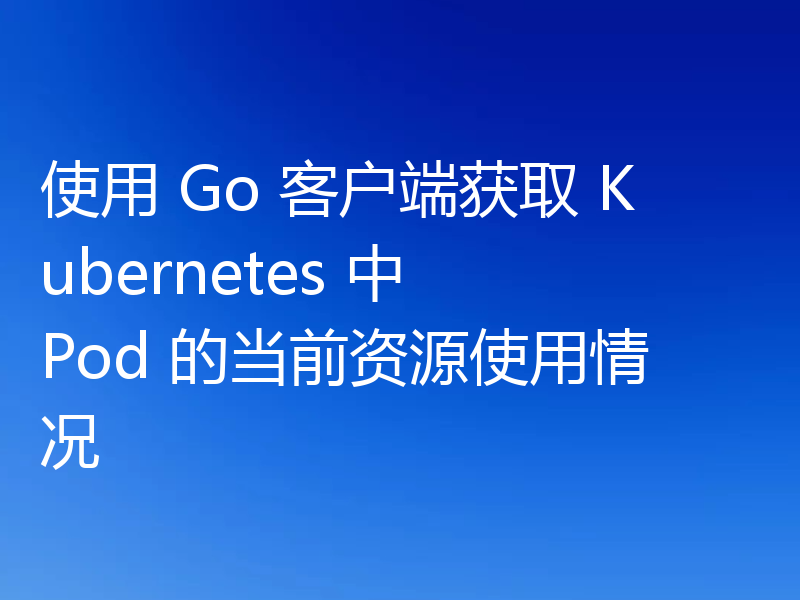 使用 Go 客户端获取 Kubernetes 中 Pod 的当前资源使用情况