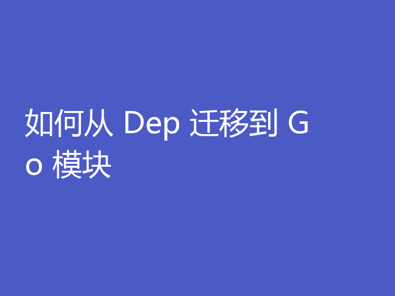 如何从 Dep 迁移到 Go 模块