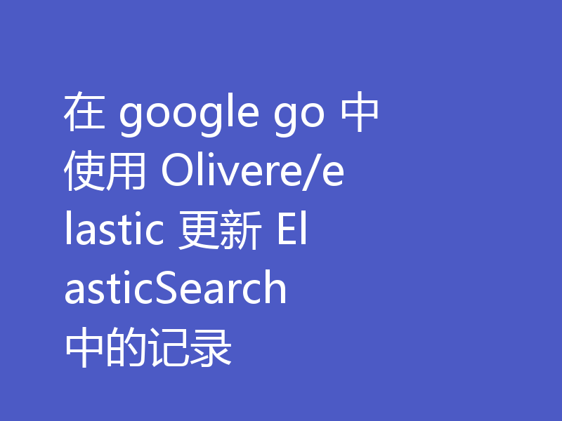 在 google go 中使用 Olivere/elastic 更新 ElasticSearch 中的记录