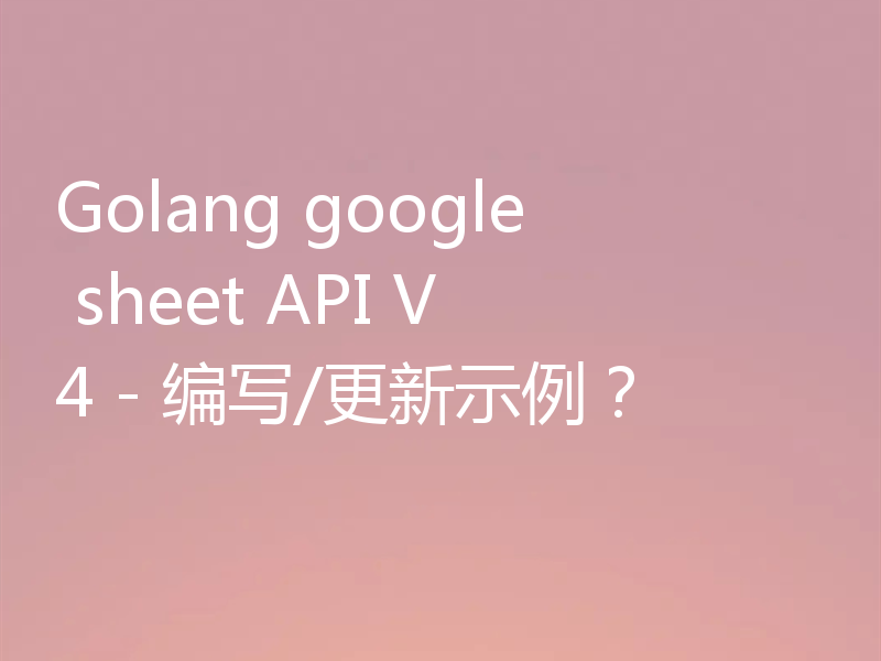 Golang google sheet API V4 - 编写/更新示例？