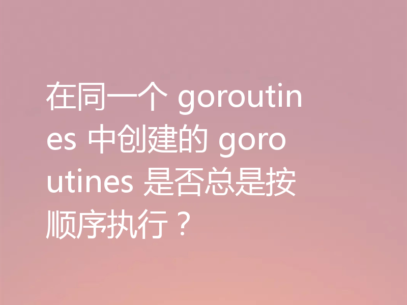 在同一个 goroutines 中创建的 goroutines 是否总是按顺序执行？