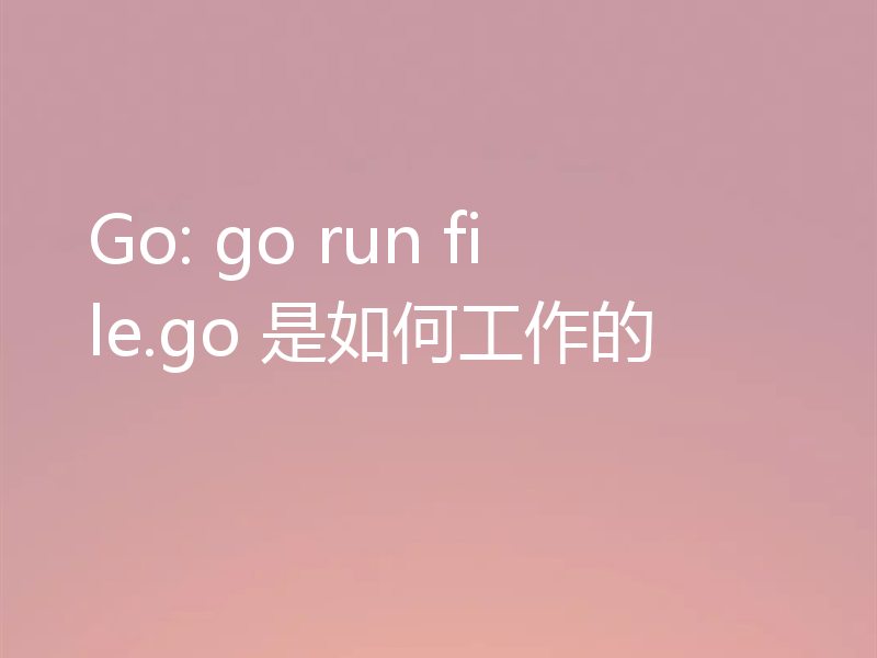 Go: go run file.go 是如何工作的