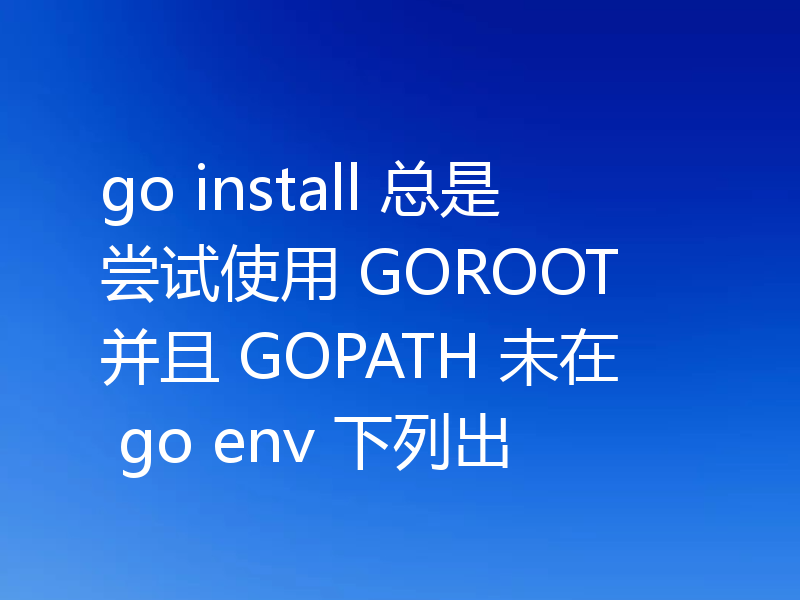 go install 总是尝试使用 GOROOT 并且 GOPATH 未在 go env 下列出