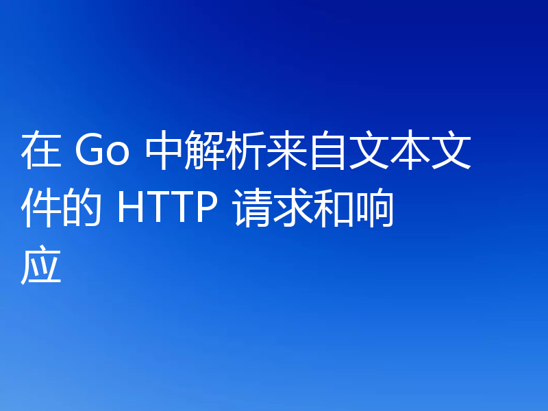 在 Go 中解析来自文本文件的 HTTP 请求和响应