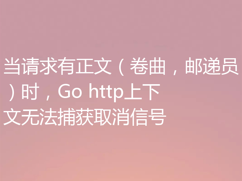 当请求有正文（卷曲，邮递员）时，Go http上下文无法捕获取消信号