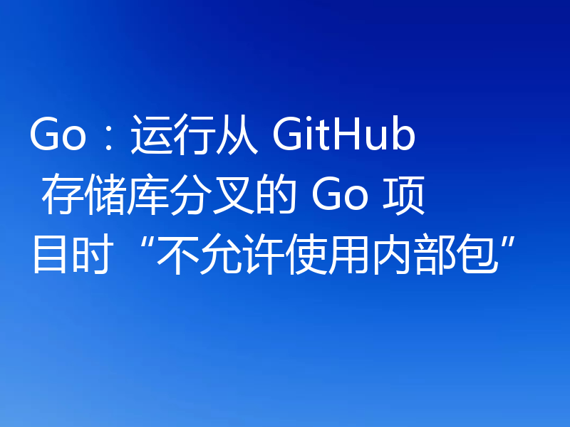 Go：运行从 GitHub 存储库分叉的 Go 项目时“不允许使用内部包”