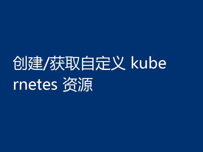 创建/获取自定义 kubernetes 资源