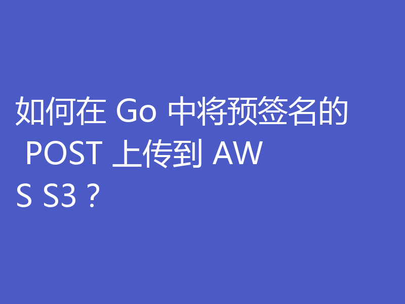 如何在 Go 中将预签名的 POST 上传到 AWS S3？