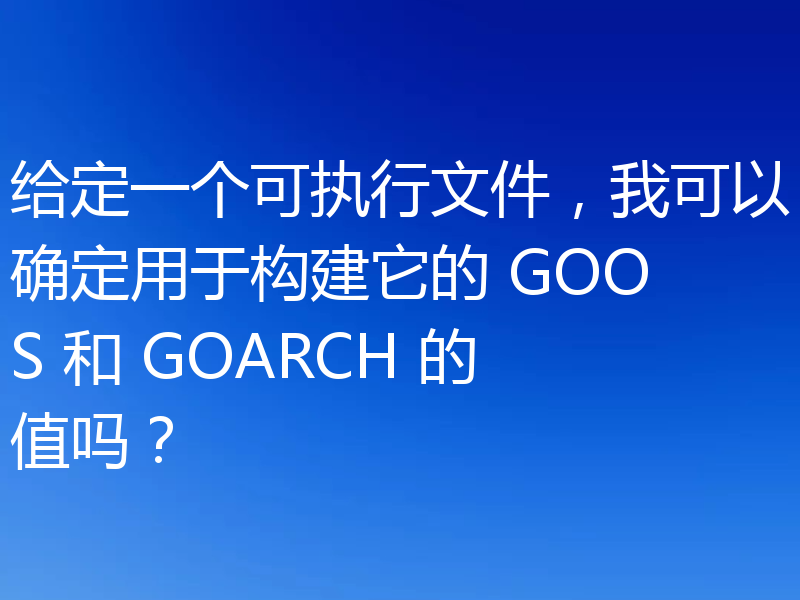 给定一个可执行文件，我可以确定用于构建它的 GOOS 和 GOARCH 的值吗？